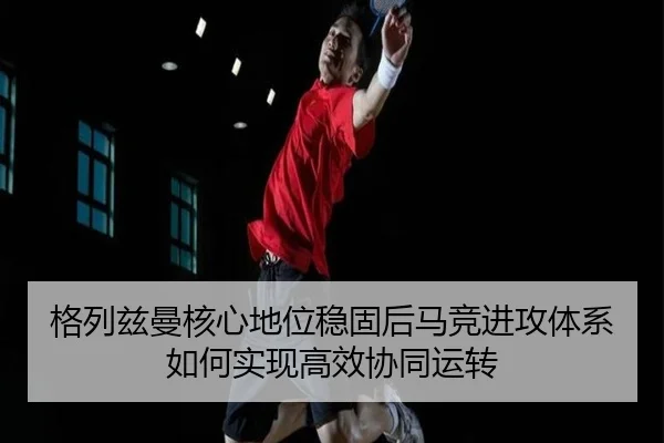 格列兹曼核心地位稳固后马竞进攻体系如何实现高效协同运转