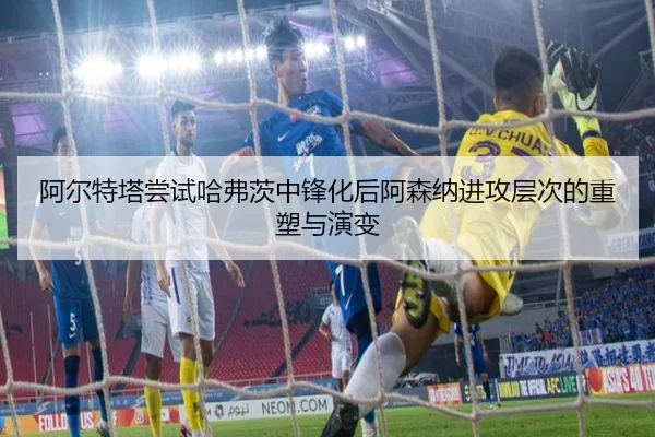阿尔特塔尝试哈弗茨中锋化后阿森纳进攻层次的重塑与演变