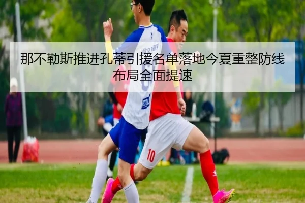 那不勒斯推进孔蒂引援名单落地今夏重整防线布局全面提速