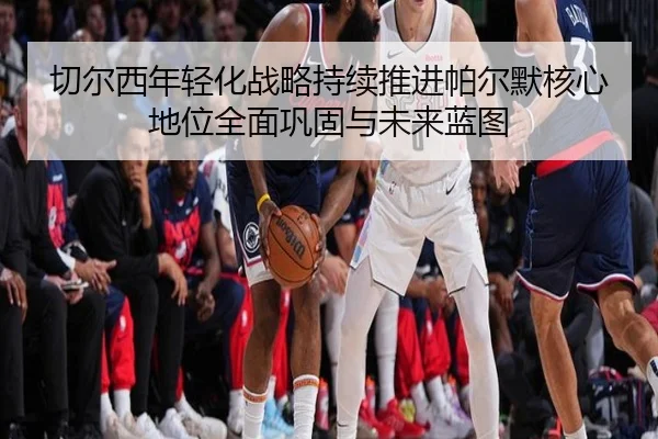 切尔西年轻化战略持续推进帕尔默核心地位全面巩固与未来蓝图